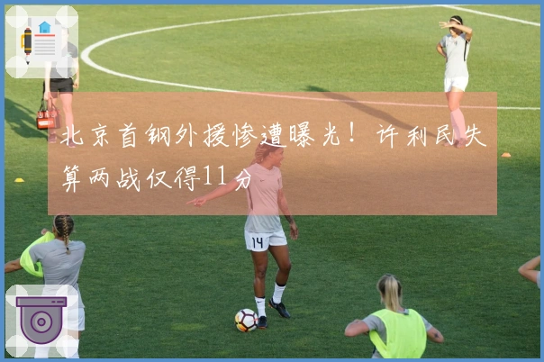 北京首钢外援惨遭曝光！许利民失算两战仅得11分